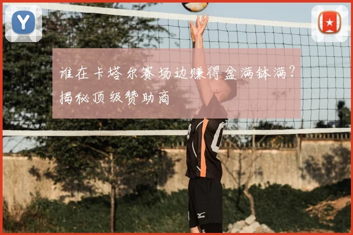 谁在卡塔尔赛场边赚得盆满钵满？揭秘顶级赞助商