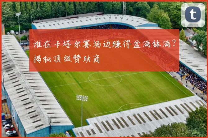 谁在卡塔尔赛场边赚得盆满钵满？揭秘顶级赞助商