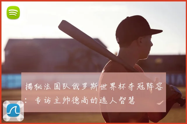揭秘法国队俄罗斯世界杯夺冠阵容：专访主帅德尚的选人智慧