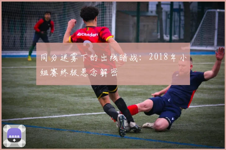 同分迷雾下的出线暗战：2018年小组赛终极悬念解密